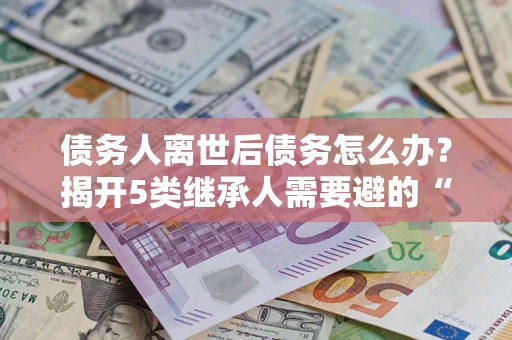 北京债务人离世后债务怎么办？揭开5类继承人需要避的“坑”