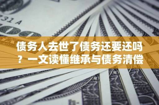 北京债务人去世了债务还要还吗？一文读懂继承与债务清偿