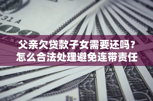 北京父亲欠贷款子女需要还吗？怎么合法处理避免连带责任？