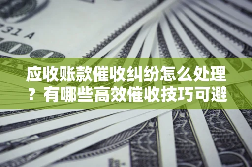 北京应收账款催收纠纷怎么处理？有哪些高效催收技巧可避免坏账？